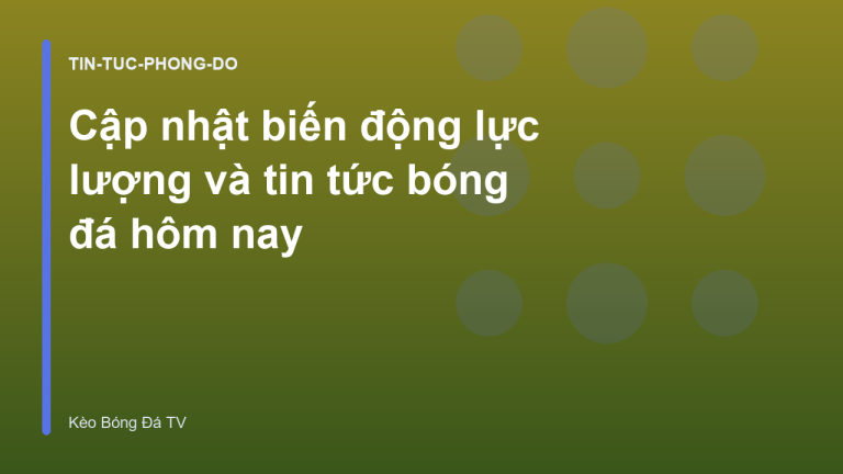 Cập nhật biến động lực lượng và tin tức bóng đá hôm nay