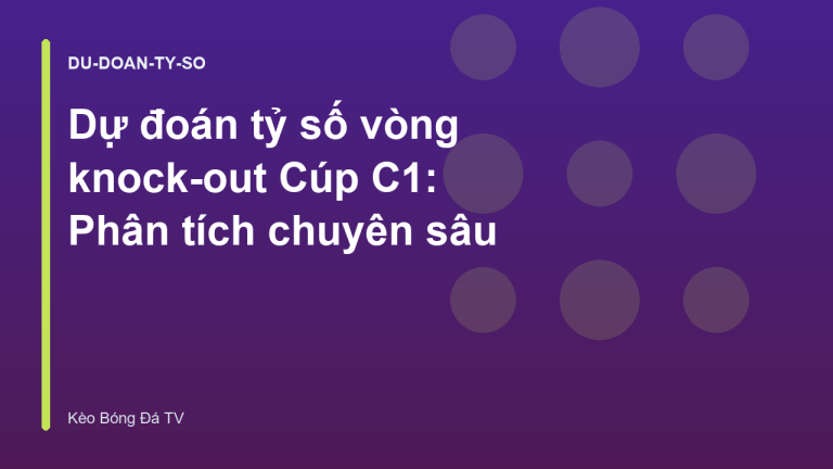 Dự đoán tỷ số vòng knock-out Cúp C1: Phân tích chuyên sâu